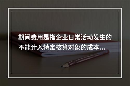 期间费用是指企业日常活动发生的不能计入特定核算对象的成本，应