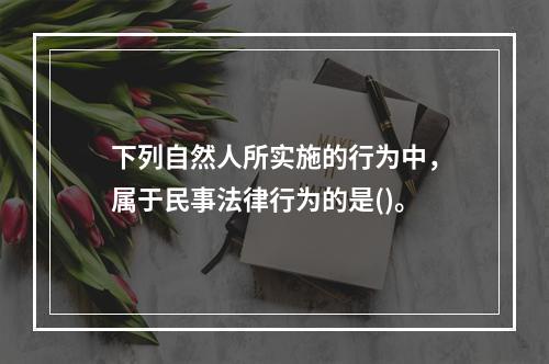 下列自然人所实施的行为中，属于民事法律行为的是()。