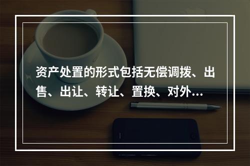 资产处置的形式包括无偿调拨、出售、出让、转让、置换、对外捐赠