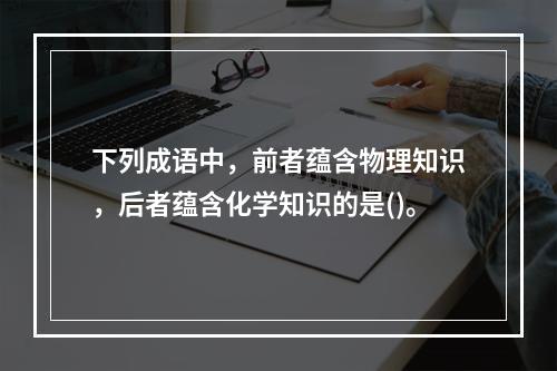 下列成语中，前者蕴含物理知识，后者蕴含化学知识的是()。