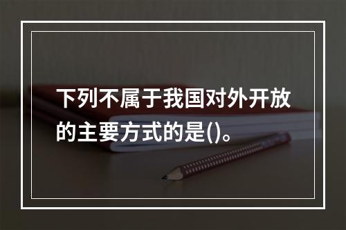 下列不属于我国对外开放的主要方式的是()。