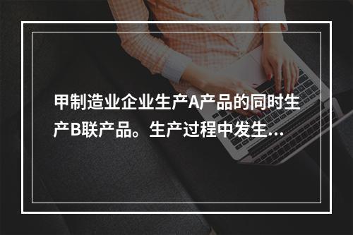 甲制造业企业生产A产品的同时生产B联产品。生产过程中发生联合