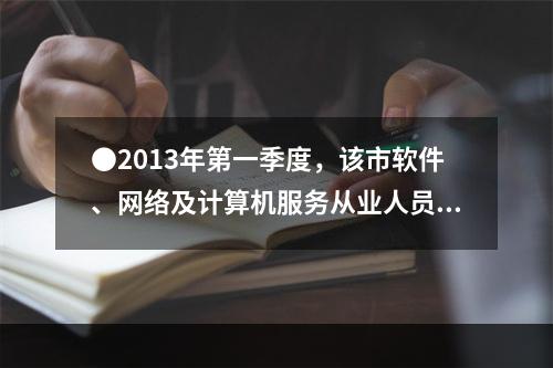 ●2013年第一季度，该市软件、网络及计算机服务从业人员平均