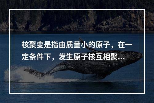 核聚变是指由质量小的原子，在一定条件下，发生原子核互相聚合作