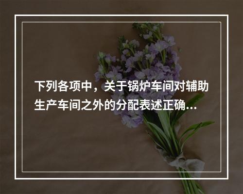 下列各项中，关于锅炉车间对辅助生产车间之外的分配表述正确的是