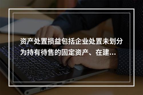 资产处置损益包括企业处置未划分为持有待售的固定资产、在建工程