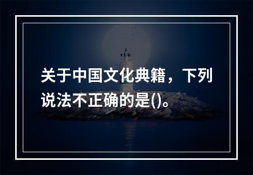 关于中国文化典籍，下列说法不正确的是()。