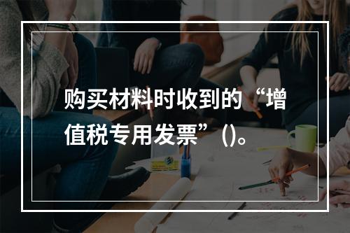 购买材料时收到的“增值税专用发票”()。