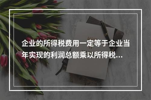 企业的所得税费用一定等于企业当年实现的利润总额乘以所得税税率