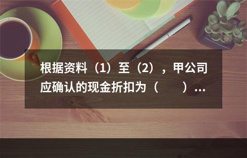 根据资料（1）至（2），甲公司应确认的现金折扣为（　　）元。