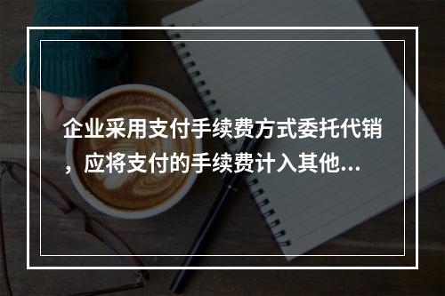 企业采用支付手续费方式委托代销，应将支付的手续费计入其他业务