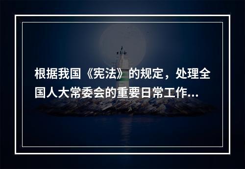 根据我国《宪法》的规定，处理全国人大常委会的重要日常工作的机