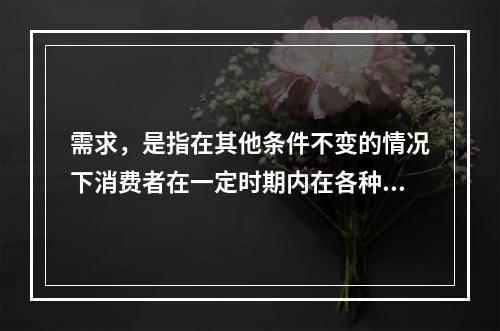 需求，是指在其他条件不变的情况下消费者在一定时期内在各种可能