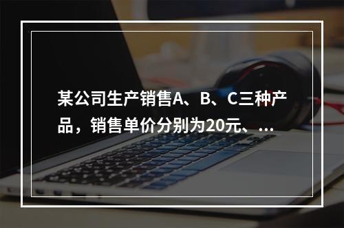 某公司生产销售A、B、C三种产品，销售单价分别为20元、25