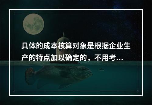 具体的成本核算对象是根据企业生产的特点加以确定的，不用考虑成