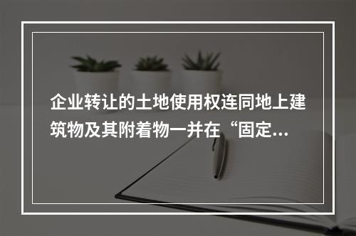 企业转让的土地使用权连同地上建筑物及其附着物一并在“固定资产