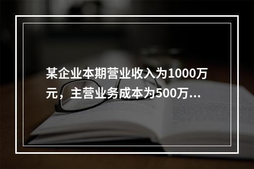 某企业本期营业收入为1000万元，主营业务成本为500万元，