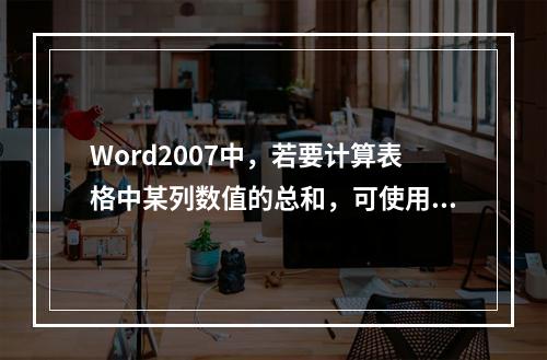 Word2007中，若要计算表格中某列数值的总和，可使用的统