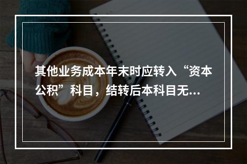 其他业务成本年末时应转入“资本公积”科目，结转后本科目无余额