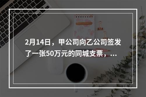 2月14日，甲公司向乙公司签发了一张50万元的同城支票，付款