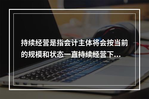 持续经营是指会计主体将会按当前的规模和状态一直持续经营下去，