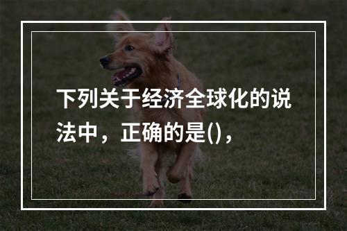 下列关于经济全球化的说法中，正确的是()，