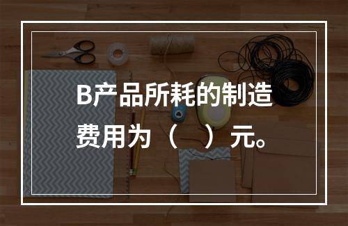 B产品所耗的制造费用为（　）元。