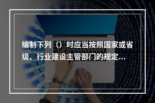 编制下列（）时应当按照国家或省级、行业建设主管部门的规定标准