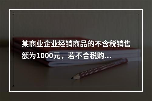 某商业企业经销商品的不含税销售额为1000元，若不合税购进额