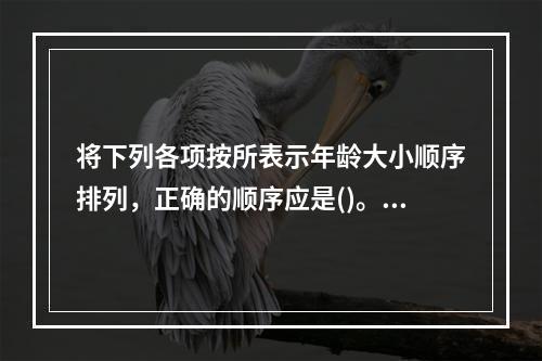 将下列各项按所表示年龄大小顺序排列，正确的顺序应是()。①不