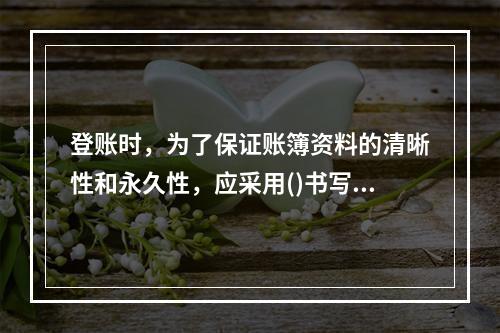 登账时，为了保证账簿资料的清晰性和永久性，应采用()书写。