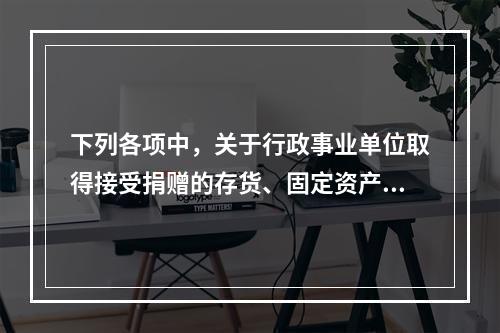 下列各项中，关于行政事业单位取得接受捐赠的存货、固定资产、无