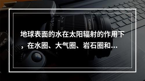 地球表面的水在太阳辐射的作用下，在水圈、大气圈、岩石圈和生物