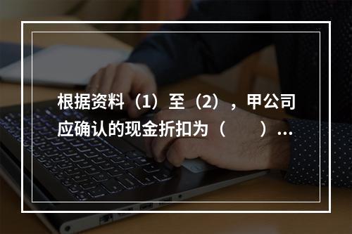 根据资料（1）至（2），甲公司应确认的现金折扣为（　　）元。