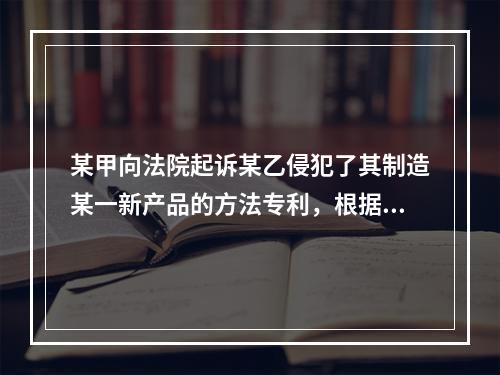 某甲向法院起诉某乙侵犯了其制造某一新产品的方法专利，根据法律