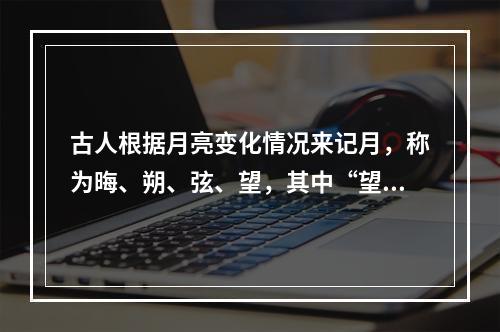 古人根据月亮变化情况来记月，称为晦、朔、弦、望，其中“望”是