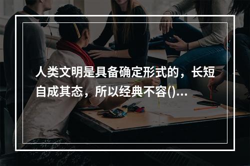 人类文明是具备确定形式的，长短自成其态，所以经典不容()。很