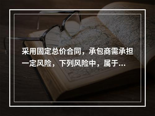 采用固定总价合同，承包商需承担一定风险，下列风险中，属于承包