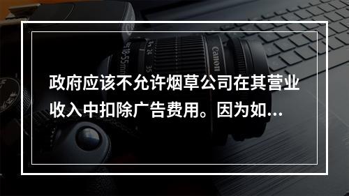 政府应该不允许烟草公司在其营业收入中扣除广告费用。因为如果这