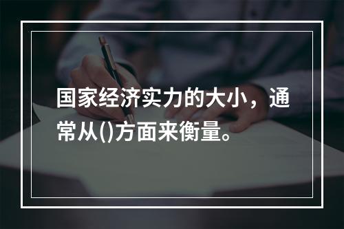 国家经济实力的大小，通常从()方面来衡量。