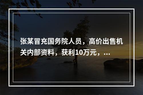 张某冒充国务院人员，高价出售机关内部资料，获利10万元，其违