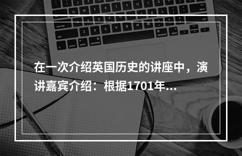 在一次介绍英国历史的讲座中，演讲嘉宾介绍：根据1701年制定