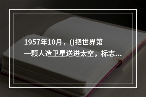 1957年10月，()把世界第一颗人造卫星送进太空，标志着航