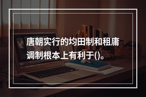 唐朝实行的均田制和租庸调制根本上有利于()。