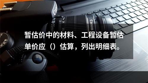 暂估价中的材料、工程设备暂估单价应（）估算，列出明细表。