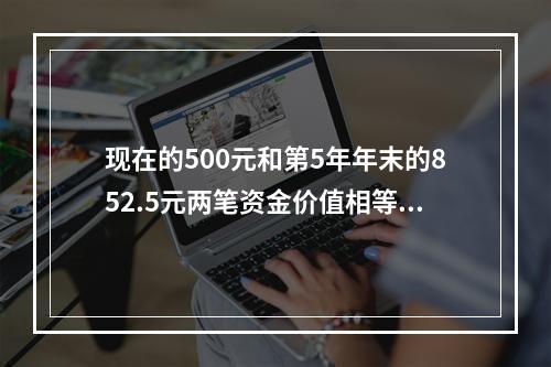 现在的500元和第5年年末的852.5元两笔资金价值相等，若