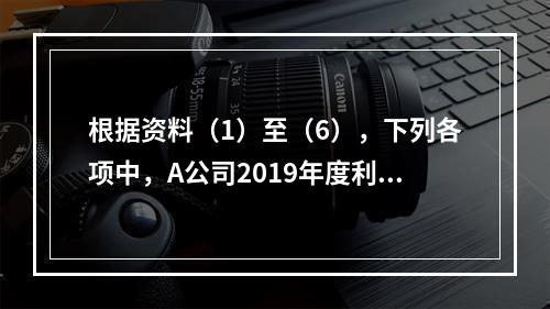 根据资料（1）至（6），下列各项中，A公司2019年度利润表