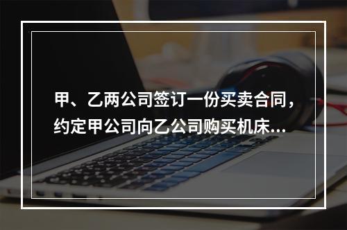 甲、乙两公司签订一份买卖合同，约定甲公司向乙公司购买机床一台