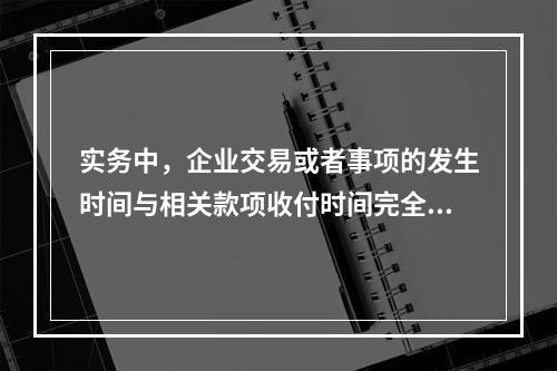 实务中，企业交易或者事项的发生时间与相关款项收付时间完全一致