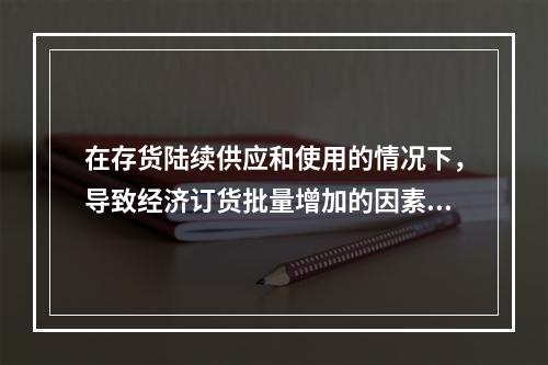 在存货陆续供应和使用的情况下，导致经济订货批量增加的因素有(